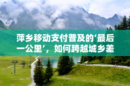 萍乡移动支付普及的‘最后一公里’，如何跨越城乡差距？