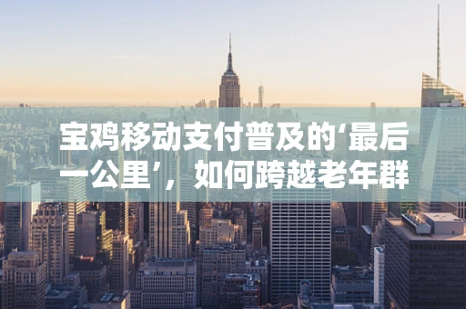 宝鸡移动支付普及的‘最后一公里’，如何跨越老年群体？