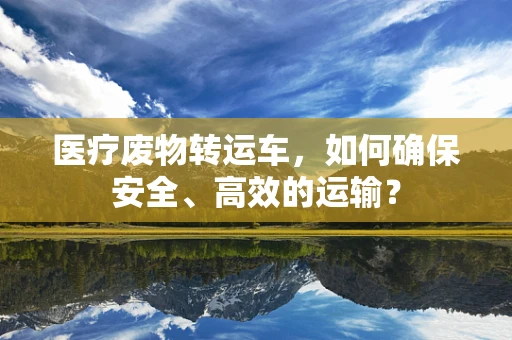 医疗废物转运车，如何确保安全、高效的运输？