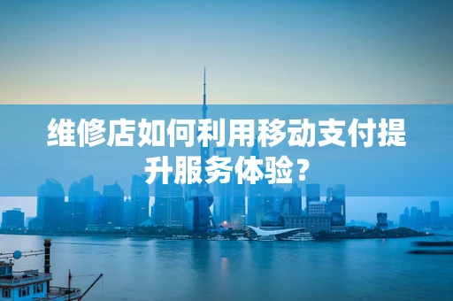 维修店如何利用移动支付提升服务体验？