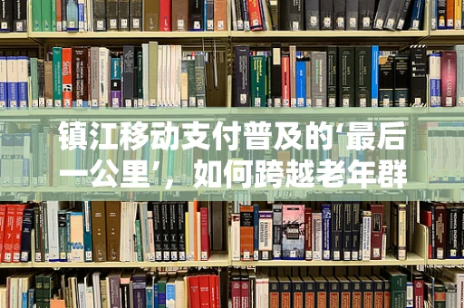 镇江移动支付普及的‘最后一公里’，如何跨越老年群体的数字鸿沟？