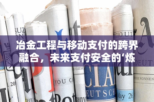冶金工程与移动支付的跨界融合，未来支付安全的‘炼金术’？