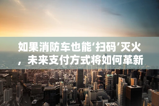 如果消防车也能‘扫码’灭火，未来支付方式将如何革新？