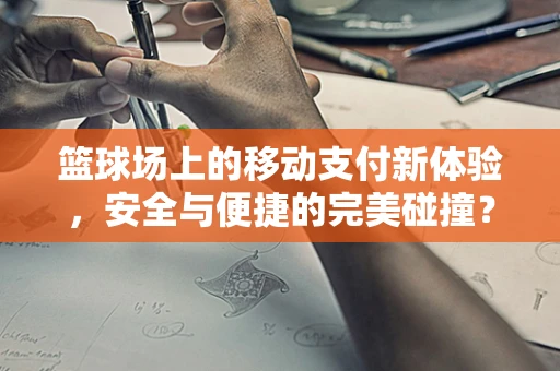 篮球场上的移动支付新体验，安全与便捷的完美碰撞？