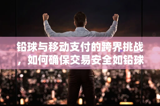 铅球与移动支付的跨界挑战，如何确保交易安全如铅球般稳固？