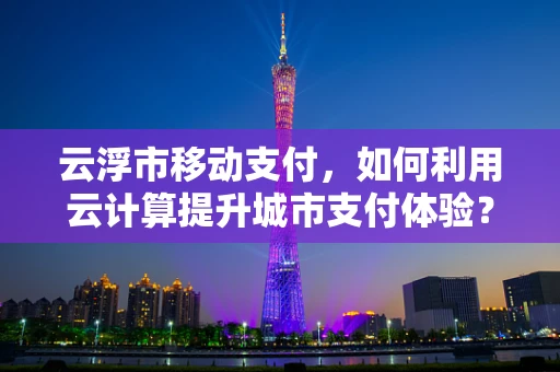 云浮市移动支付，如何利用云计算提升城市支付体验？