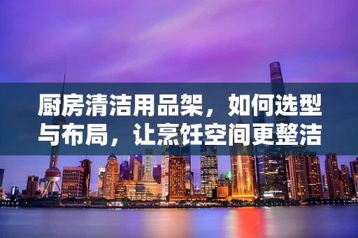 厨房清洁用品架，如何选型与布局，让烹饪空间更整洁？
