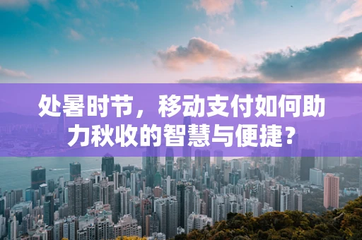 处暑时节，移动支付如何助力秋收的智慧与便捷？