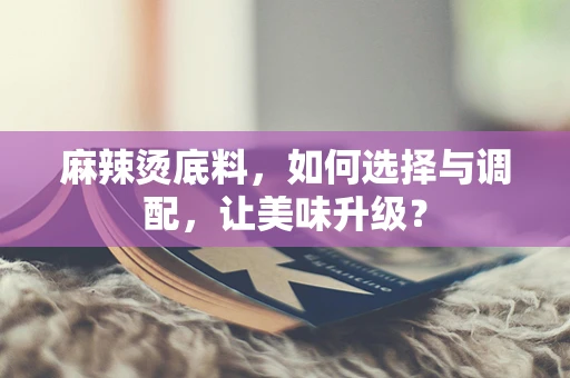 麻辣烫底料，如何选择与调配，让美味升级？