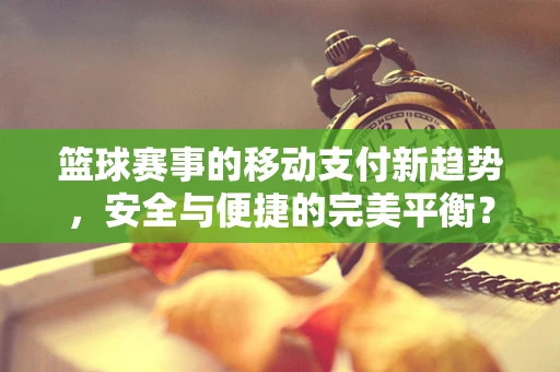篮球赛事的移动支付新趋势，安全与便捷的完美平衡？