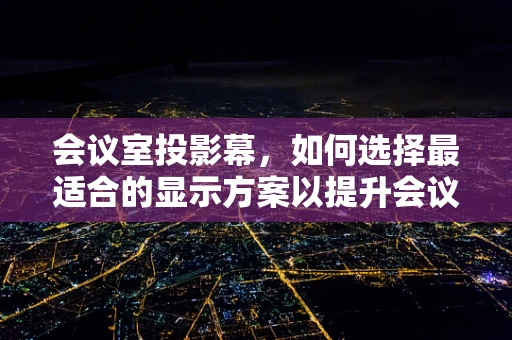 会议室投影幕，如何选择最适合的显示方案以提升会议效率？