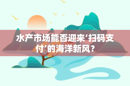 水产市场能否迎来‘扫码支付’的海洋新风？