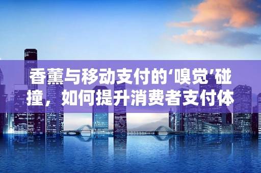 香薰与移动支付的‘嗅觉’碰撞，如何提升消费者支付体验？