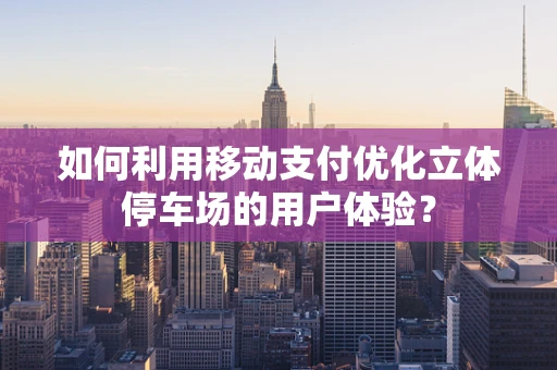 如何利用移动支付优化立体停车场的用户体验？