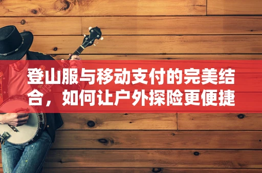 登山服与移动支付的完美结合，如何让户外探险更便捷？