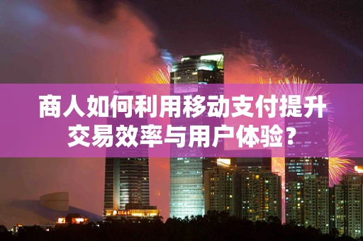 商人如何利用移动支付提升交易效率与用户体验？