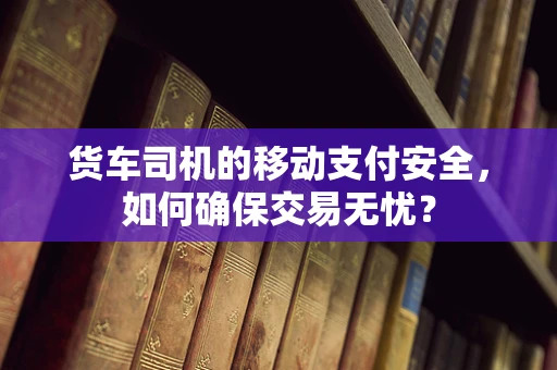 货车司机的移动支付安全，如何确保交易无忧？