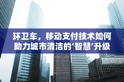 环卫车，移动支付技术如何助力城市清洁的‘智慧’升级？
