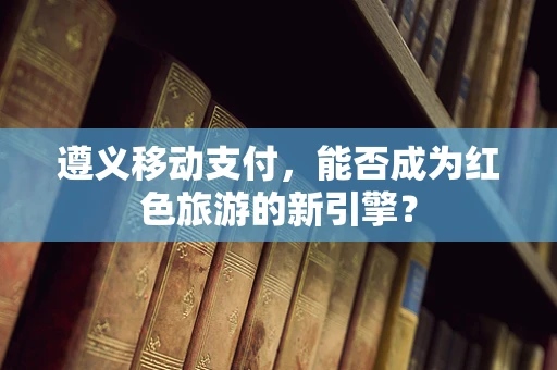 遵义移动支付，能否成为红色旅游的新引擎？
