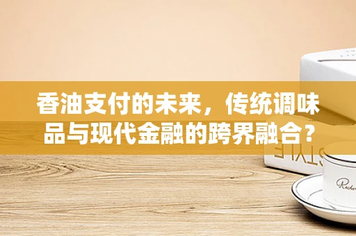 香油支付的未来，传统调味品与现代金融的跨界融合？
