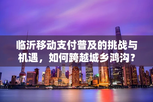 临沂移动支付普及的挑战与机遇，如何跨越城乡鸿沟？