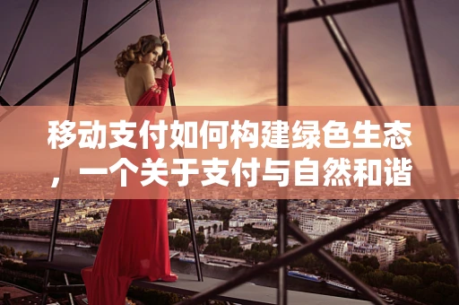 移动支付如何构建绿色生态，一个关于支付与自然和谐共生的探索