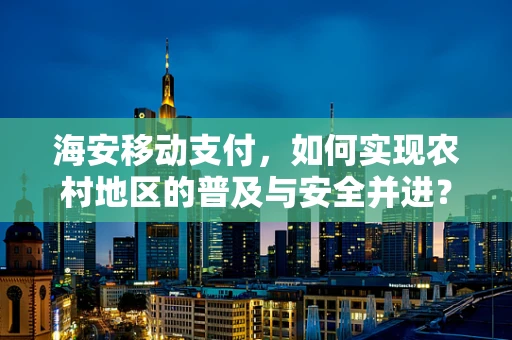 海安移动支付，如何实现农村地区的普及与安全并进？