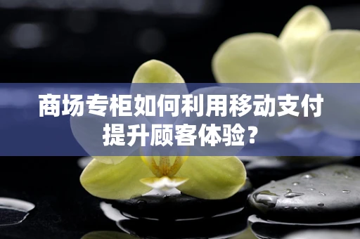 商场专柜如何利用移动支付提升顾客体验？