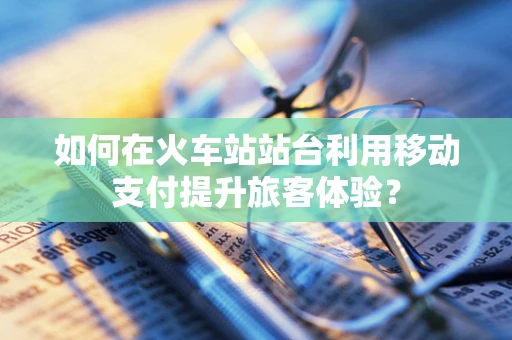 如何在火车站站台利用移动支付提升旅客体验？