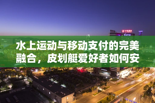 水上运动与移动支付的完美融合，皮划艇爱好者如何安全便捷地支付？