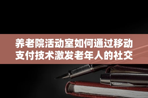 养老院活动室如何通过移动支付技术激发老年人的社交与参与热情？