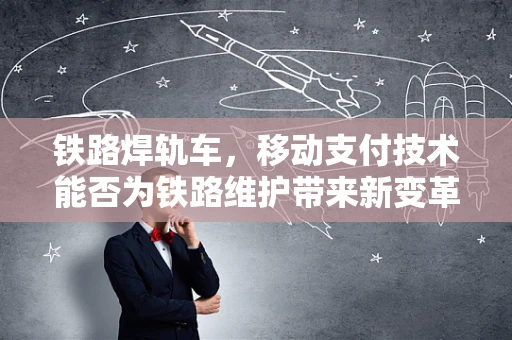 铁路焊轨车，移动支付技术能否为铁路维护带来新变革？