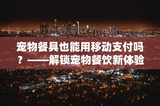 宠物餐具也能用移动支付吗？——解锁宠物餐饮新体验