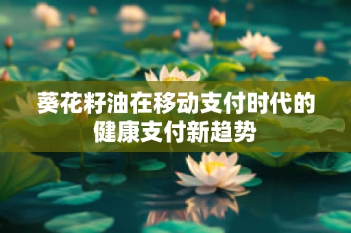 葵花籽油在移动支付时代的健康支付新趋势