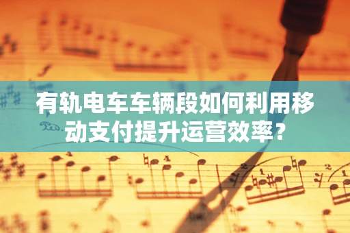 有轨电车车辆段如何利用移动支付提升运营效率？