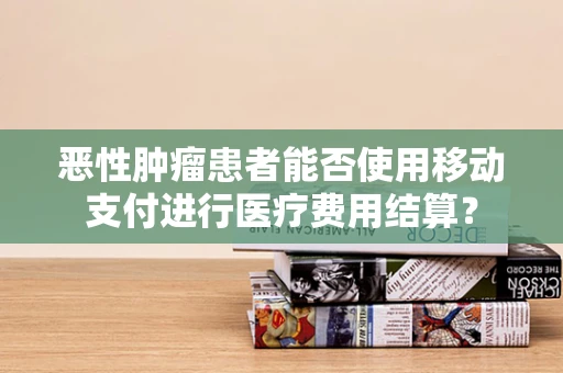 恶性肿瘤患者能否使用移动支付进行医疗费用结算？