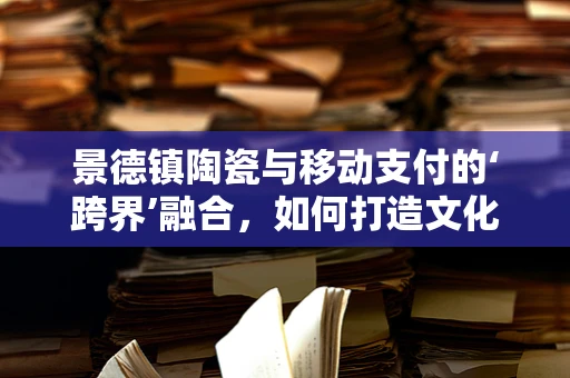 景德镇陶瓷与移动支付的‘跨界’融合，如何打造文化传承与现代支付的新篇章？