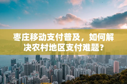 枣庄移动支付普及，如何解决农村地区支付难题？