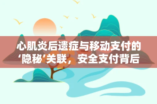 心肌炎后遗症与移动支付的‘隐秘’关联，安全支付背后的健康考量