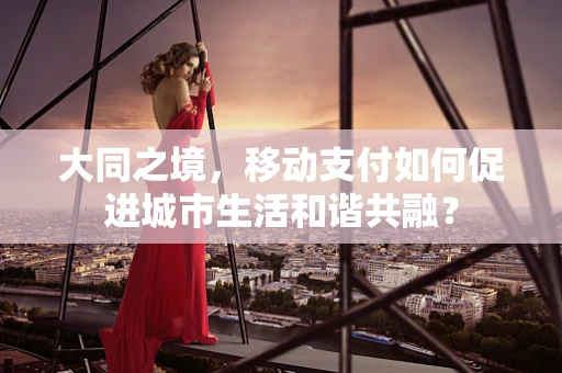 大同之境，移动支付如何促进城市生活和谐共融？