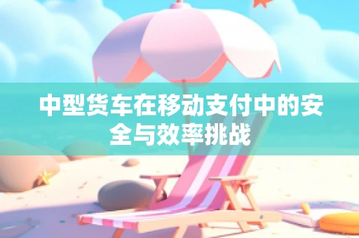 中型货车在移动支付中的安全与效率挑战