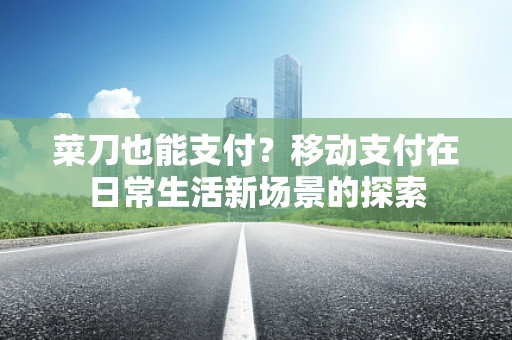 菜刀也能支付？移动支付在日常生活新场景的探索