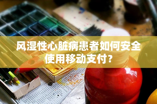 风湿性心脏病患者如何安全使用移动支付？