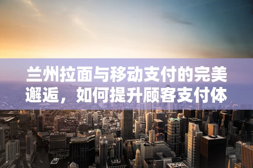 兰州拉面与移动支付的完美邂逅，如何提升顾客支付体验？