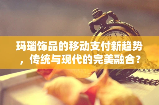 玛瑙饰品的移动支付新趋势，传统与现代的完美融合？