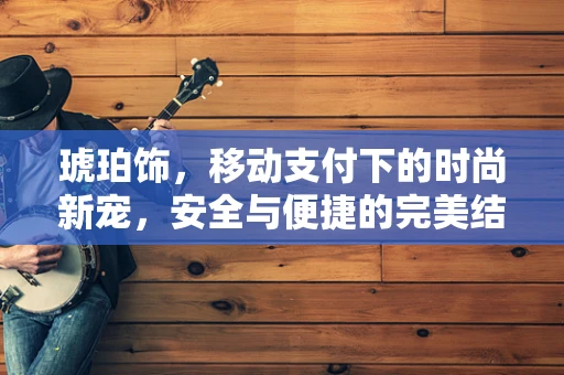 琥珀饰，移动支付下的时尚新宠，安全与便捷的完美结合