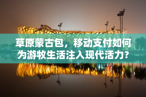 草原蒙古包，移动支付如何为游牧生活注入现代活力？