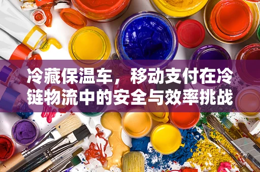 冷藏保温车，移动支付在冷链物流中的安全与效率挑战？