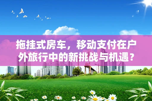 拖挂式房车，移动支付在户外旅行中的新挑战与机遇？