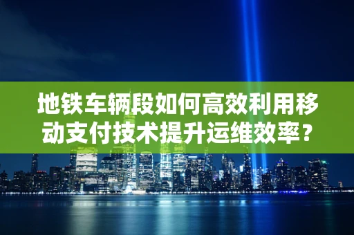地铁车辆段如何高效利用移动支付技术提升运维效率？